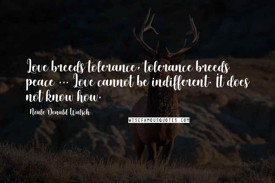 Neale Donald Walsch Quotes: Love breeds tolerance, tolerance breeds peace ... Love cannot be indifferent. It does not know how.