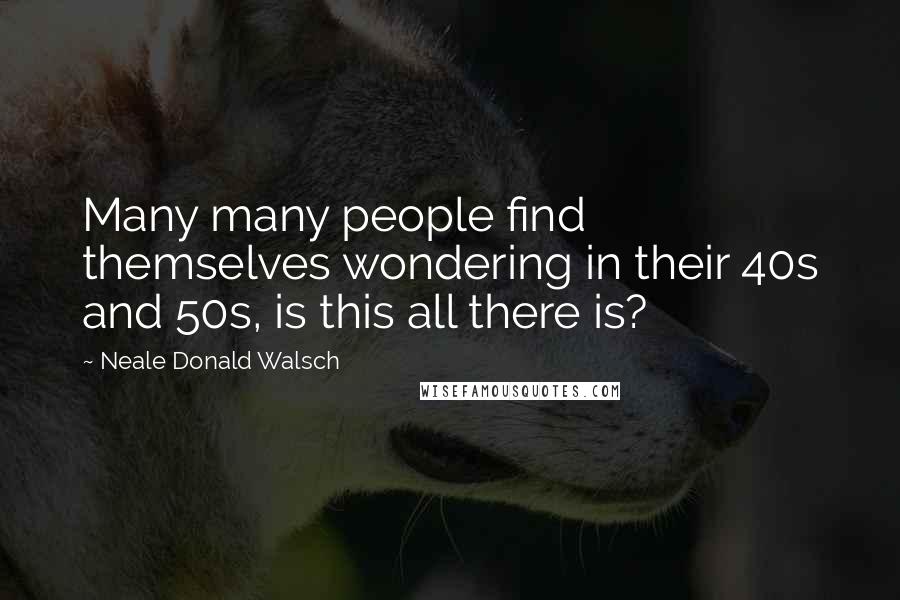 Neale Donald Walsch Quotes: Many many people find themselves wondering in their 40s and 50s, is this all there is?