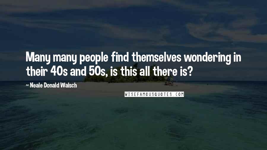 Neale Donald Walsch Quotes: Many many people find themselves wondering in their 40s and 50s, is this all there is?