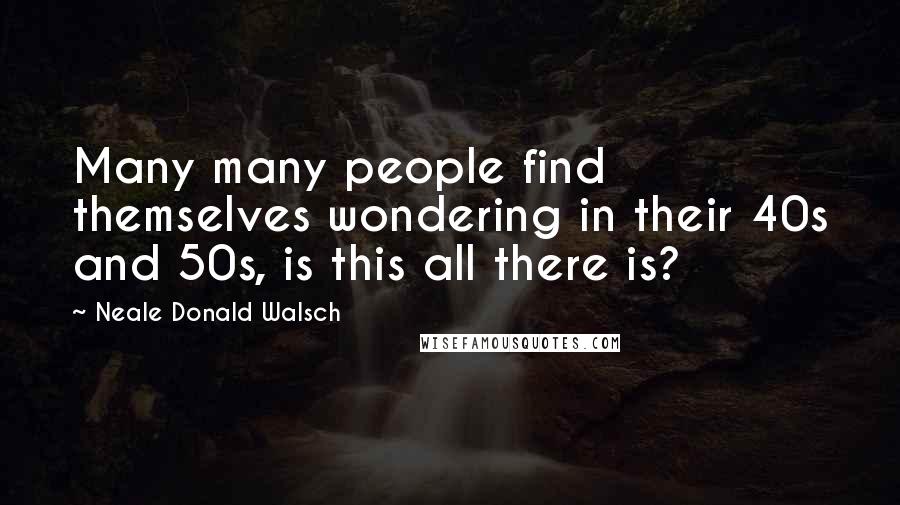 Neale Donald Walsch Quotes: Many many people find themselves wondering in their 40s and 50s, is this all there is?