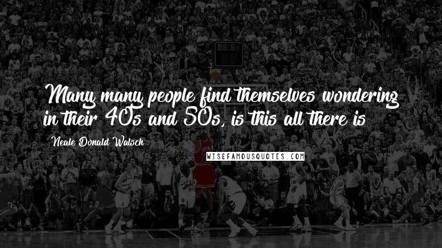 Neale Donald Walsch Quotes: Many many people find themselves wondering in their 40s and 50s, is this all there is?