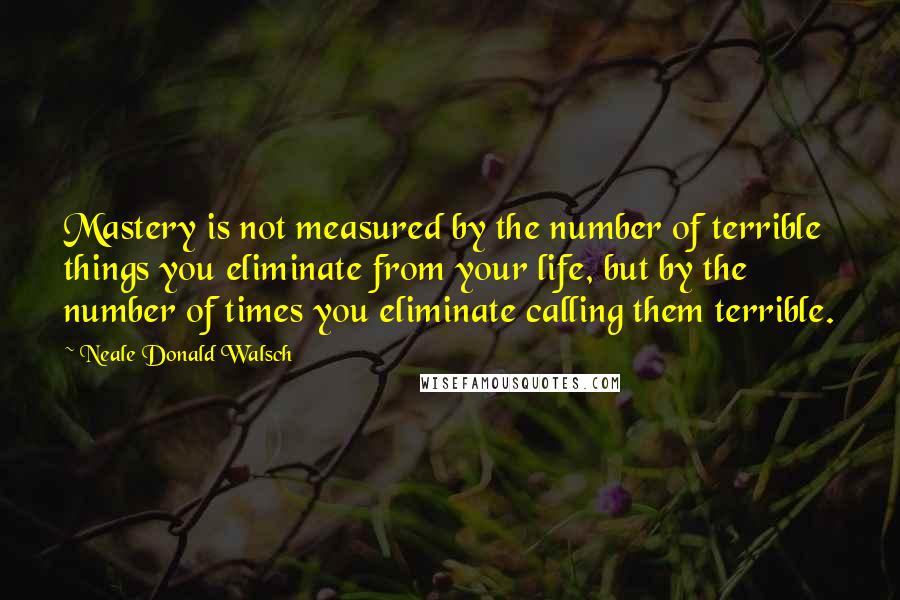 Neale Donald Walsch Quotes: Mastery is not measured by the number of terrible things you eliminate from your life, but by the number of times you eliminate calling them terrible.