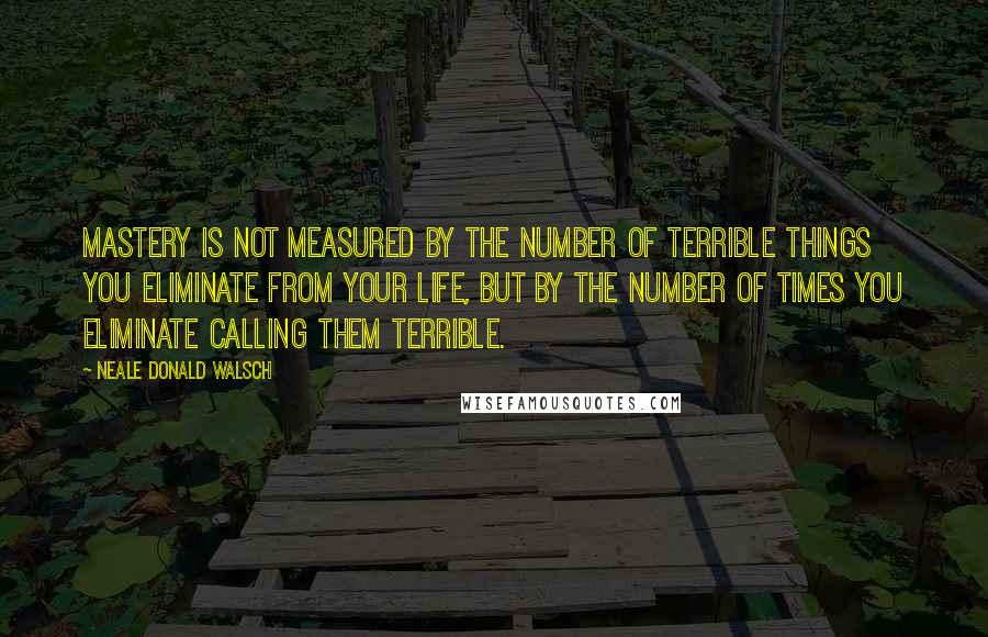 Neale Donald Walsch Quotes: Mastery is not measured by the number of terrible things you eliminate from your life, but by the number of times you eliminate calling them terrible.