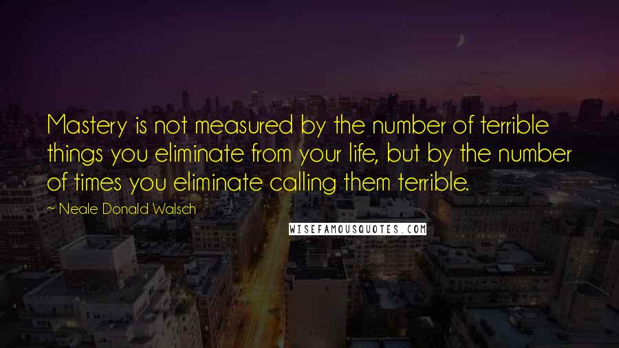 Neale Donald Walsch Quotes: Mastery is not measured by the number of terrible things you eliminate from your life, but by the number of times you eliminate calling them terrible.