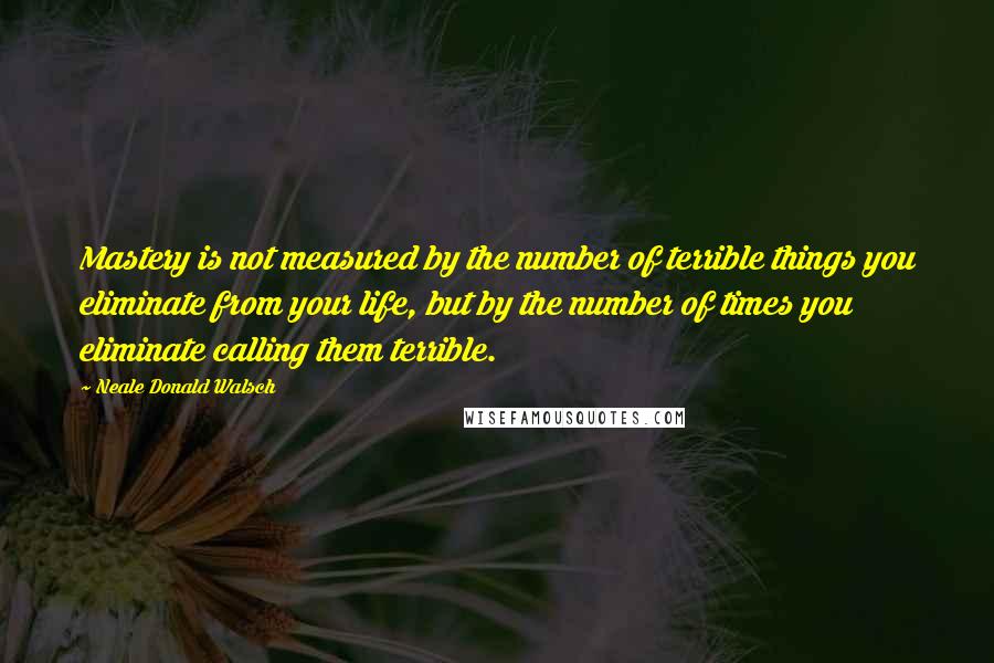 Neale Donald Walsch Quotes: Mastery is not measured by the number of terrible things you eliminate from your life, but by the number of times you eliminate calling them terrible.