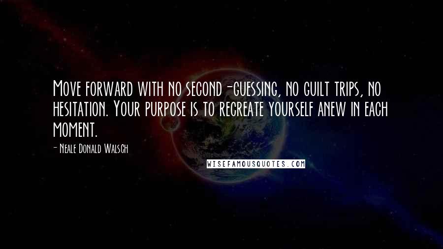 Neale Donald Walsch Quotes: Move forward with no second-guessing, no guilt trips, no hesitation. Your purpose is to recreate yourself anew in each moment.