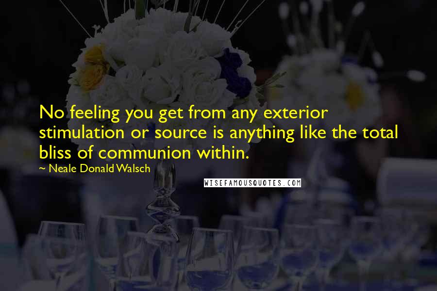 Neale Donald Walsch Quotes: No feeling you get from any exterior stimulation or source is anything like the total bliss of communion within.