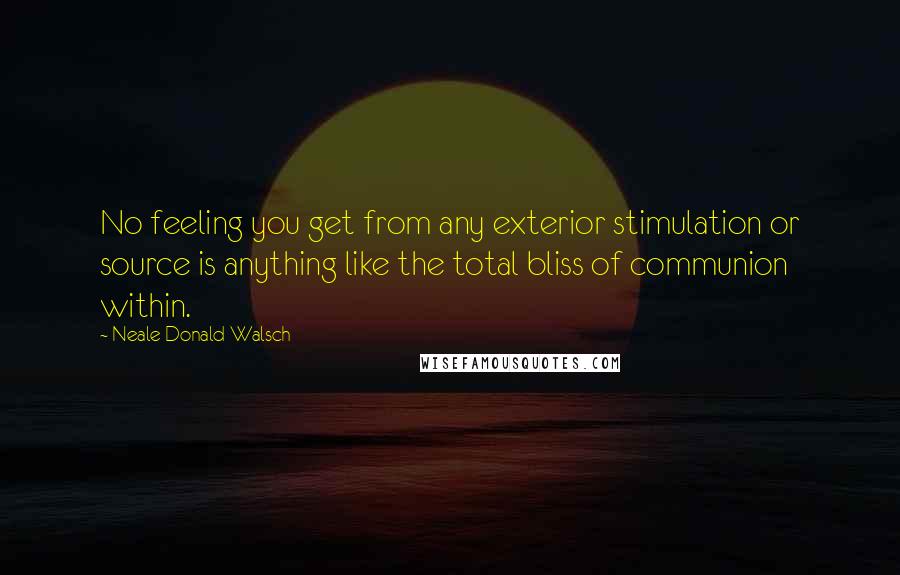 Neale Donald Walsch Quotes: No feeling you get from any exterior stimulation or source is anything like the total bliss of communion within.