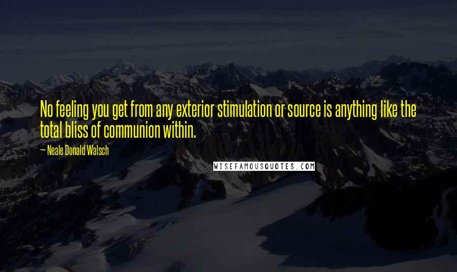 Neale Donald Walsch Quotes: No feeling you get from any exterior stimulation or source is anything like the total bliss of communion within.