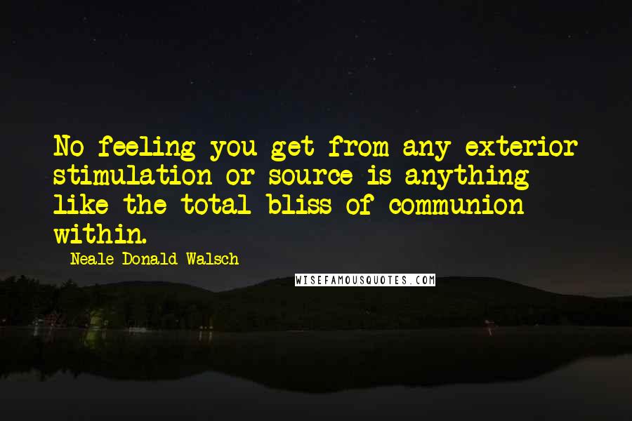 Neale Donald Walsch Quotes: No feeling you get from any exterior stimulation or source is anything like the total bliss of communion within.