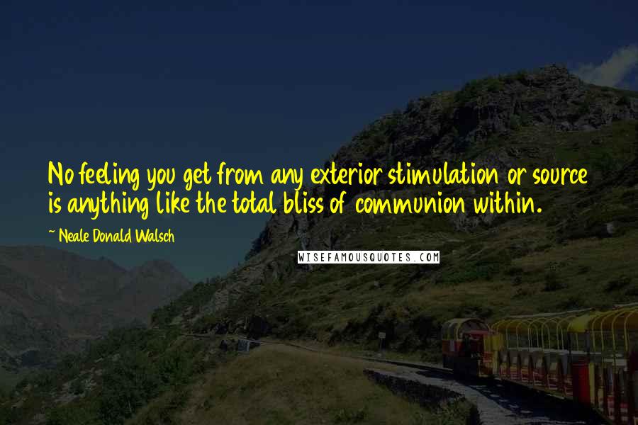 Neale Donald Walsch Quotes: No feeling you get from any exterior stimulation or source is anything like the total bliss of communion within.