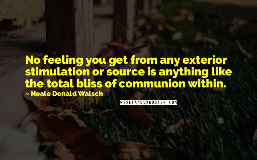 Neale Donald Walsch Quotes: No feeling you get from any exterior stimulation or source is anything like the total bliss of communion within.