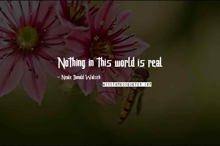 Neale Donald Walsch Quotes: Nothing in this world is real