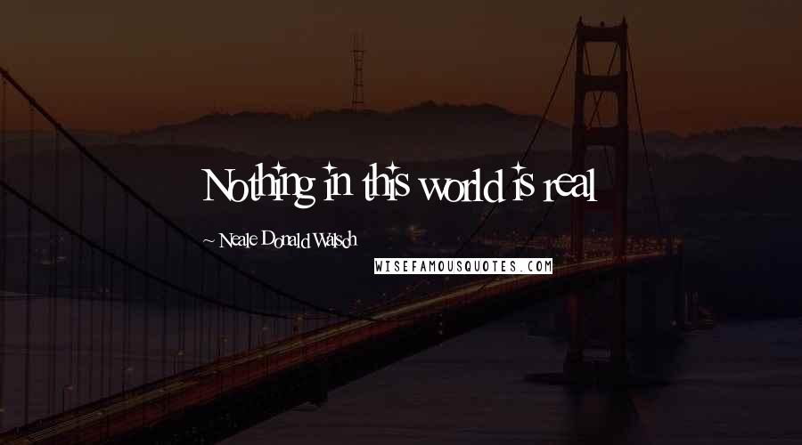 Neale Donald Walsch Quotes: Nothing in this world is real