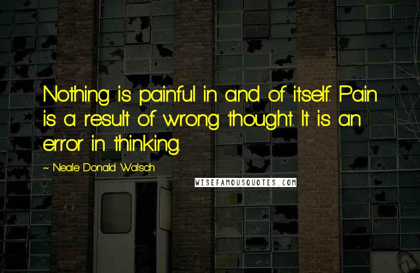 Neale Donald Walsch Quotes: Nothing is painful in and of itself. Pain is a result of wrong thought. It is an error in thinking.