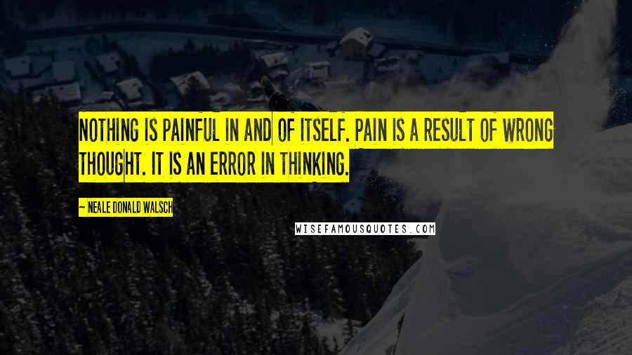 Neale Donald Walsch Quotes: Nothing is painful in and of itself. Pain is a result of wrong thought. It is an error in thinking.