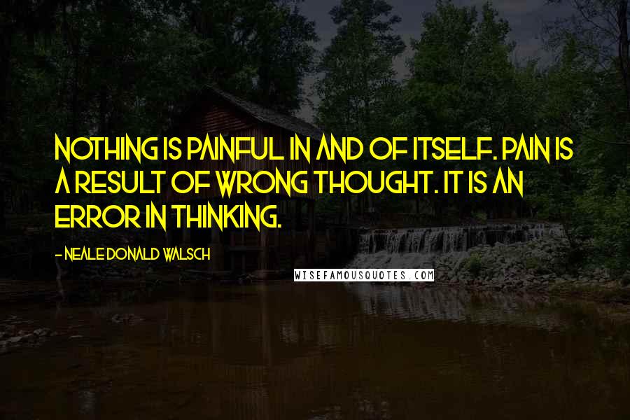 Neale Donald Walsch Quotes: Nothing is painful in and of itself. Pain is a result of wrong thought. It is an error in thinking.