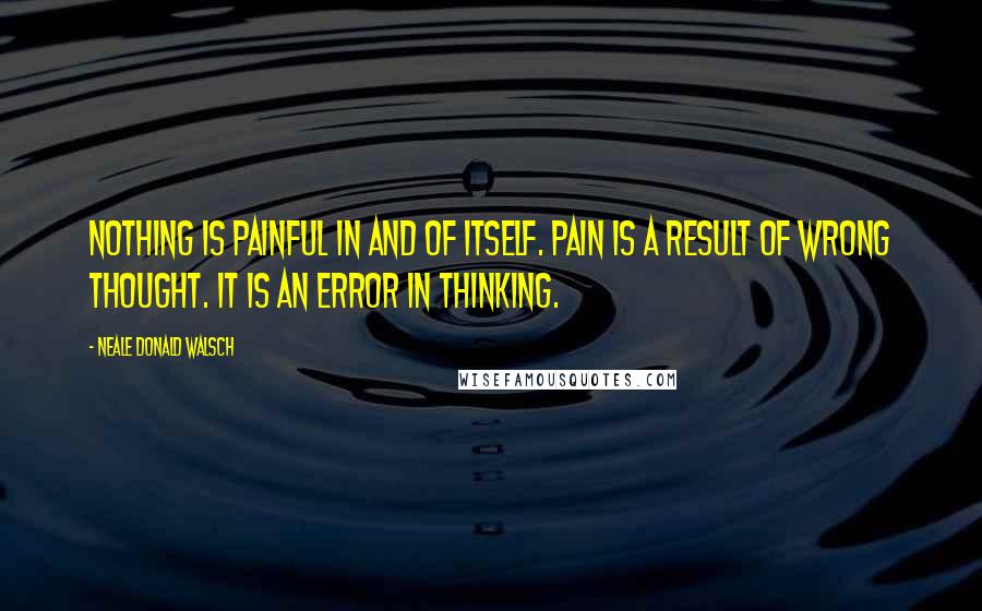 Neale Donald Walsch Quotes: Nothing is painful in and of itself. Pain is a result of wrong thought. It is an error in thinking.