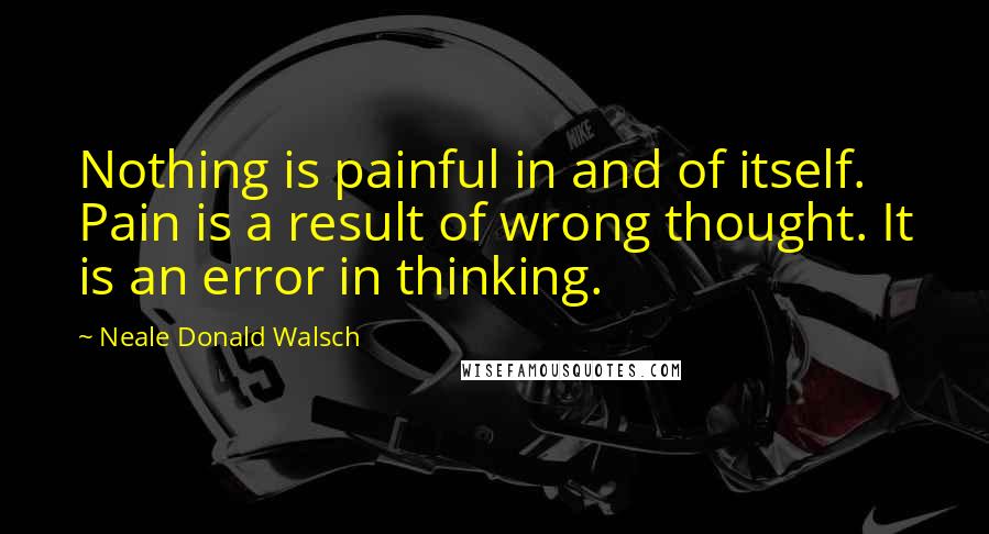 Neale Donald Walsch Quotes: Nothing is painful in and of itself. Pain is a result of wrong thought. It is an error in thinking.