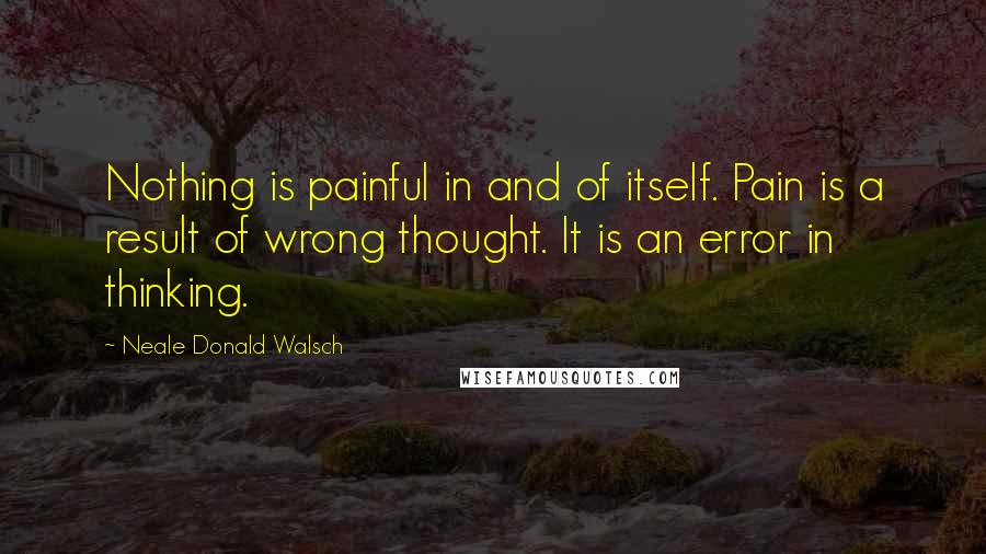 Neale Donald Walsch Quotes: Nothing is painful in and of itself. Pain is a result of wrong thought. It is an error in thinking.