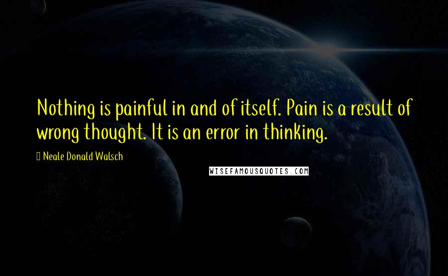 Neale Donald Walsch Quotes: Nothing is painful in and of itself. Pain is a result of wrong thought. It is an error in thinking.