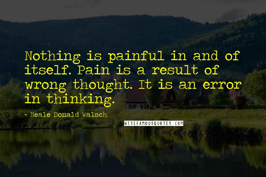 Neale Donald Walsch Quotes: Nothing is painful in and of itself. Pain is a result of wrong thought. It is an error in thinking.