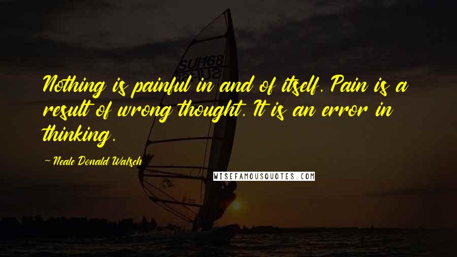 Neale Donald Walsch Quotes: Nothing is painful in and of itself. Pain is a result of wrong thought. It is an error in thinking.