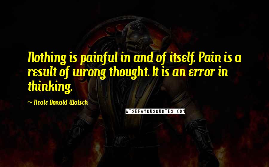 Neale Donald Walsch Quotes: Nothing is painful in and of itself. Pain is a result of wrong thought. It is an error in thinking.