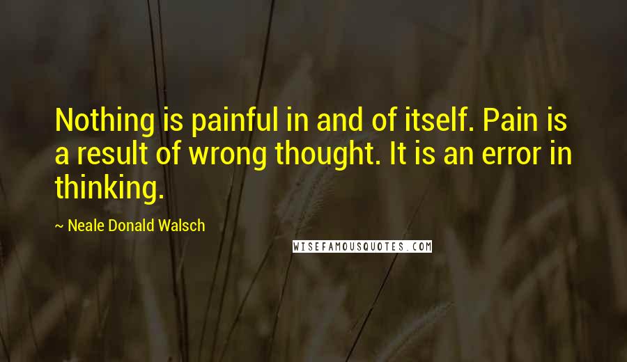 Neale Donald Walsch Quotes: Nothing is painful in and of itself. Pain is a result of wrong thought. It is an error in thinking.