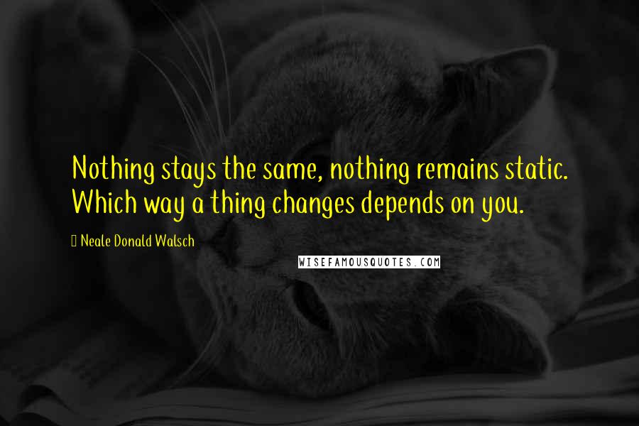 Neale Donald Walsch Quotes: Nothing stays the same, nothing remains static. Which way a thing changes depends on you.