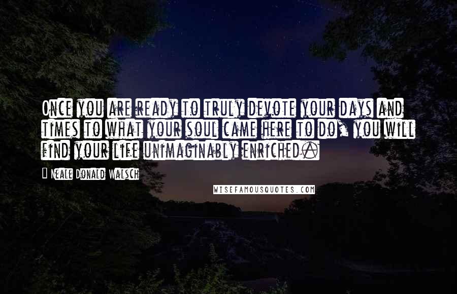 Neale Donald Walsch Quotes: Once you are ready to truly devote your days and times to what your soul came here to do, you will find your life unimaginably enriched.