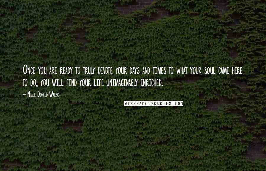 Neale Donald Walsch Quotes: Once you are ready to truly devote your days and times to what your soul came here to do, you will find your life unimaginably enriched.