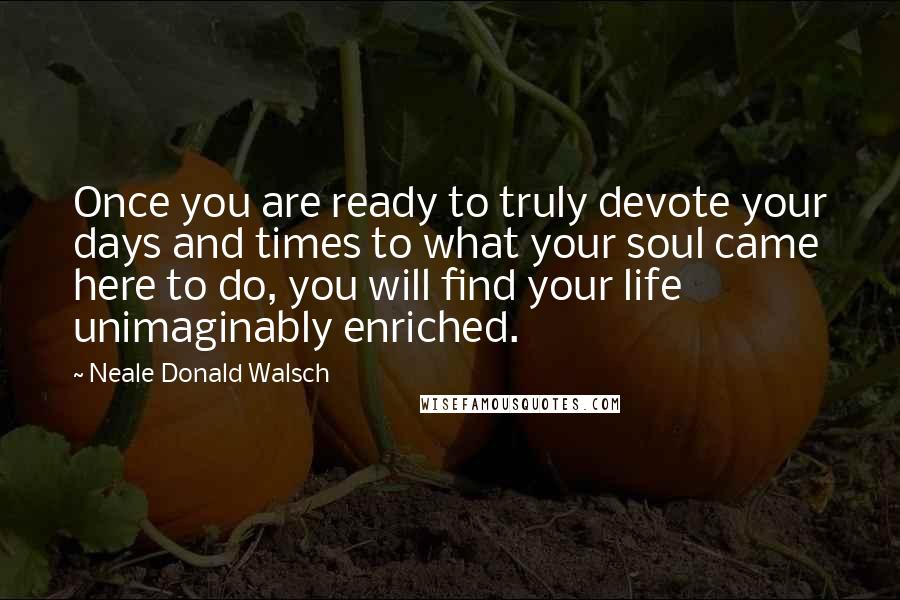 Neale Donald Walsch Quotes: Once you are ready to truly devote your days and times to what your soul came here to do, you will find your life unimaginably enriched.