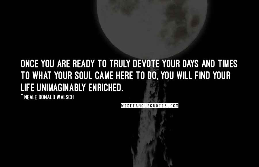 Neale Donald Walsch Quotes: Once you are ready to truly devote your days and times to what your soul came here to do, you will find your life unimaginably enriched.