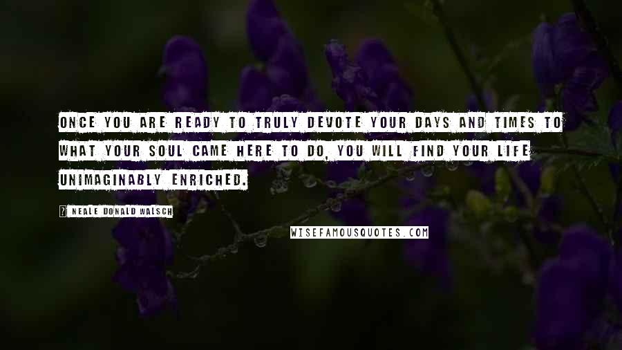 Neale Donald Walsch Quotes: Once you are ready to truly devote your days and times to what your soul came here to do, you will find your life unimaginably enriched.