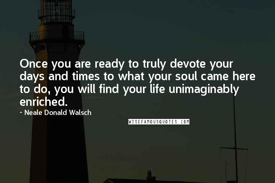 Neale Donald Walsch Quotes: Once you are ready to truly devote your days and times to what your soul came here to do, you will find your life unimaginably enriched.