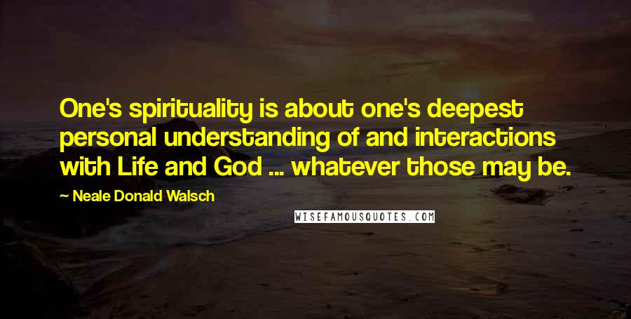 Neale Donald Walsch Quotes: One's spirituality is about one's deepest personal understanding of and interactions with Life and God ... whatever those may be.