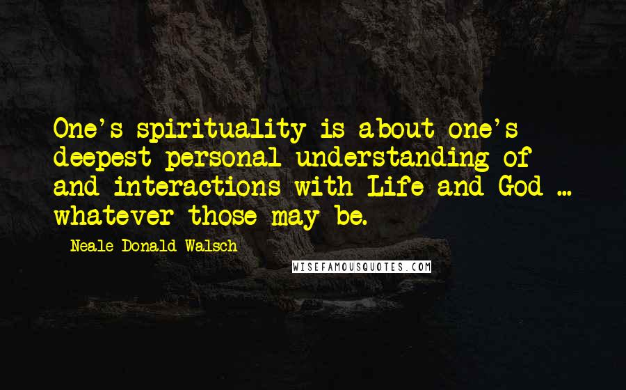 Neale Donald Walsch Quotes: One's spirituality is about one's deepest personal understanding of and interactions with Life and God ... whatever those may be.