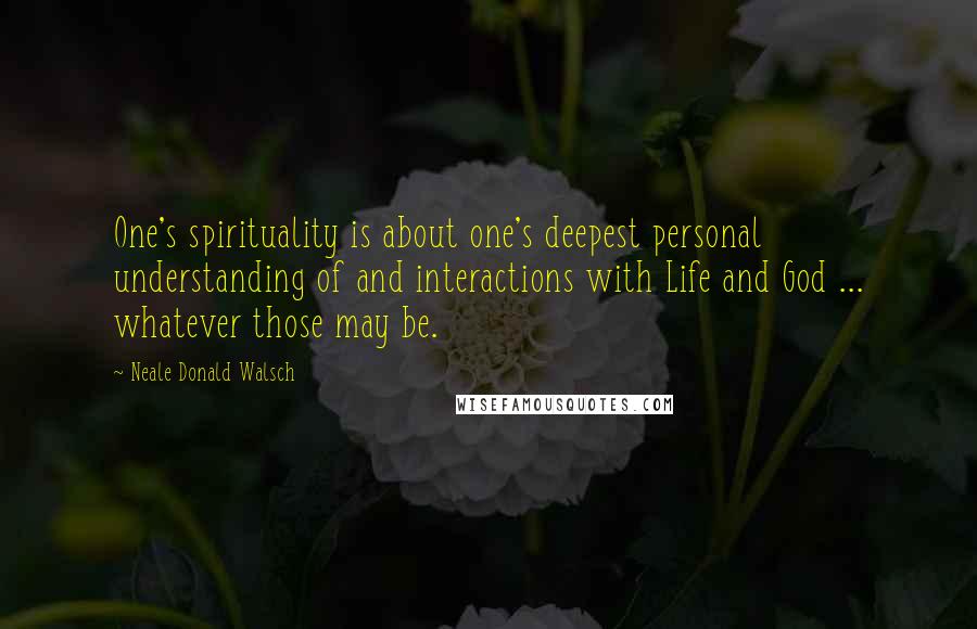 Neale Donald Walsch Quotes: One's spirituality is about one's deepest personal understanding of and interactions with Life and God ... whatever those may be.