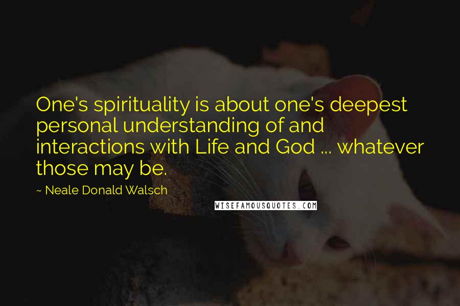 Neale Donald Walsch Quotes: One's spirituality is about one's deepest personal understanding of and interactions with Life and God ... whatever those may be.