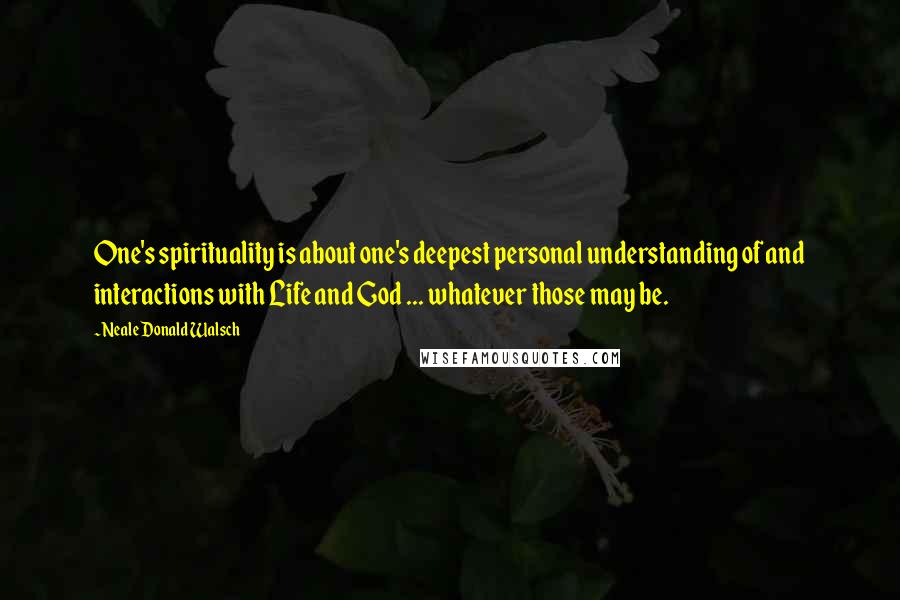 Neale Donald Walsch Quotes: One's spirituality is about one's deepest personal understanding of and interactions with Life and God ... whatever those may be.