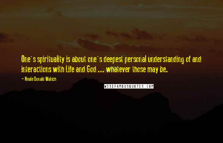 Neale Donald Walsch Quotes: One's spirituality is about one's deepest personal understanding of and interactions with Life and God ... whatever those may be.