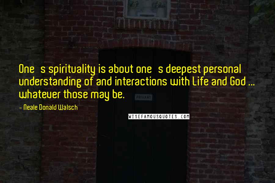 Neale Donald Walsch Quotes: One's spirituality is about one's deepest personal understanding of and interactions with Life and God ... whatever those may be.