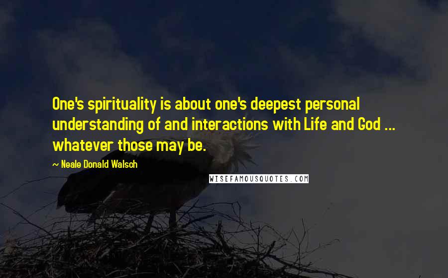 Neale Donald Walsch Quotes: One's spirituality is about one's deepest personal understanding of and interactions with Life and God ... whatever those may be.