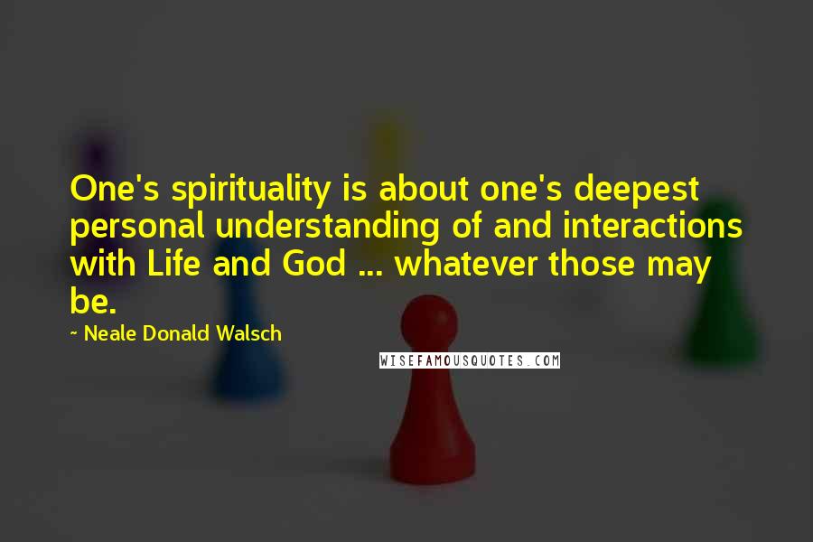 Neale Donald Walsch Quotes: One's spirituality is about one's deepest personal understanding of and interactions with Life and God ... whatever those may be.