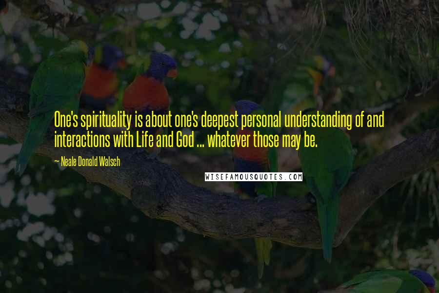 Neale Donald Walsch Quotes: One's spirituality is about one's deepest personal understanding of and interactions with Life and God ... whatever those may be.