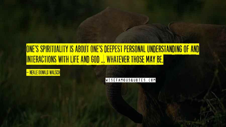 Neale Donald Walsch Quotes: One's spirituality is about one's deepest personal understanding of and interactions with Life and God ... whatever those may be.