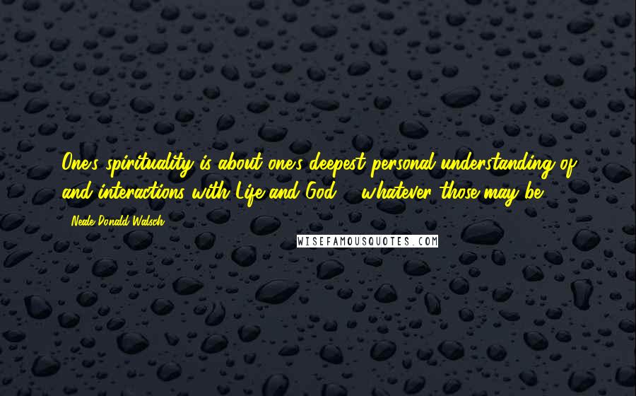 Neale Donald Walsch Quotes: One's spirituality is about one's deepest personal understanding of and interactions with Life and God ... whatever those may be.