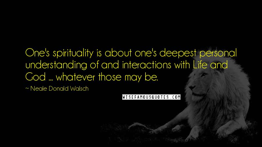 Neale Donald Walsch Quotes: One's spirituality is about one's deepest personal understanding of and interactions with Life and God ... whatever those may be.