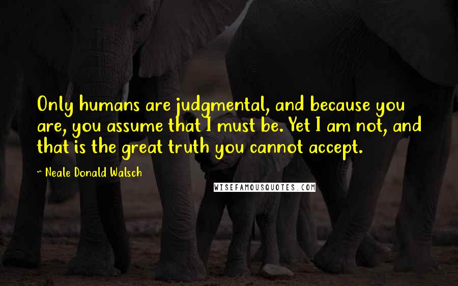 Neale Donald Walsch Quotes: Only humans are judgmental, and because you are, you assume that I must be. Yet I am not, and that is the great truth you cannot accept.